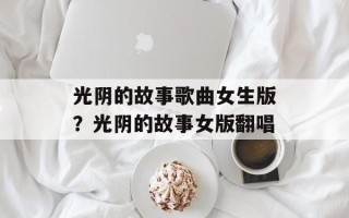 光阴的故事歌曲女生版？光阴的故事女版翻唱