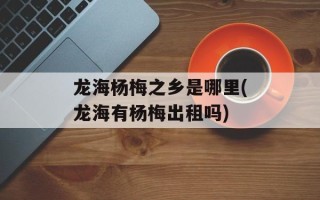龙海杨梅之乡是哪里(龙海有杨梅出租吗)
