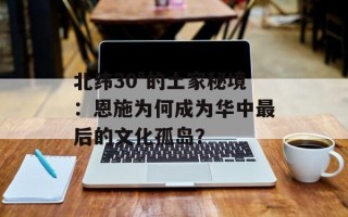 北纬30°的土家秘境：恩施为何成为华中最后的文化孤岛？