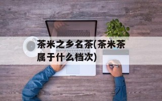 茶米之乡名茶(茶米茶属于什么档次)