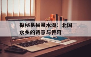 探秘易县易水湖：北国水乡的诗意与传奇