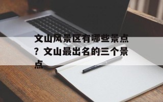 文山风景区有哪些景点？文山最出名的三个景点