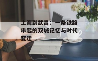 上海到武昌：一条铁路串起的双城记忆与时代变迁