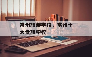 常州旅游学校，常州十大贵族学校