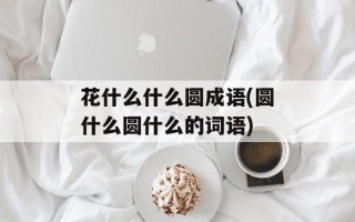 花什么什么圆成语(圆什么圆什么的词语)