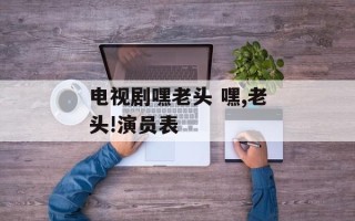 电视剧嘿老头 嘿,老头!演员表