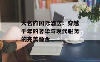 大名府国际酒店：穿越千年的奢华与现代服务的完美融合