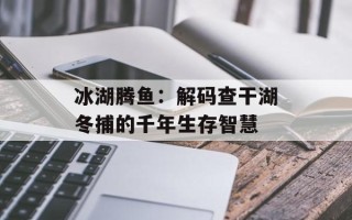 冰湖腾鱼：解码查干湖冬捕的千年生存智慧