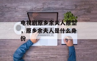 电视剧原乡余夫人原型，原乡余夫人是什么身份