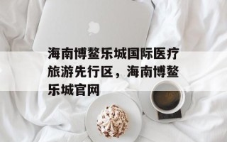 海南博鳌乐城国际医疗旅游先行区，海南博鳌乐城官网
