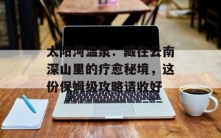 太阳河温泉：藏在云南深山里的疗愈秘境，这份保姆级攻略请收好