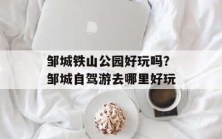 邹城铁山公园好玩吗？邹城自驾游去哪里好玩