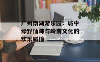 广州南湖游乐园：城中绿野仙踪与岭南文化的欢乐碰撞
