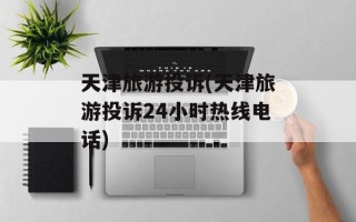 天津旅游投诉(天津旅游投诉24小时热线电话)