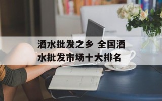 酒水批发之乡 全国酒水批发市场十大排名