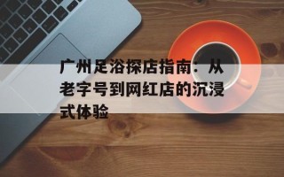 广州足浴探店指南：从老字号到网红店的沉浸式体验