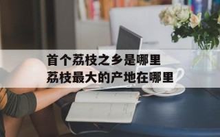 首个荔枝之乡是哪里 荔枝最大的产地在哪里