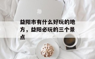 益阳市有什么好玩的地方，益阳必玩的三个景点