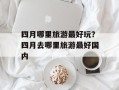 四月哪里旅游最好玩？四月去哪里旅游最好国内