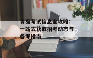 青岛考试信息全攻略：一站式获取招考动态与备考指南