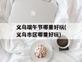 义乌端午节哪里好玩(义乌市区哪里好玩)