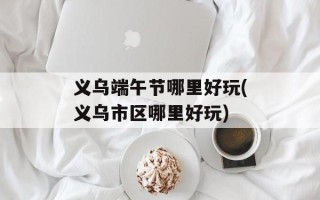 义乌端午节哪里好玩(义乌市区哪里好玩)