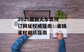 2025最新火车票预订网址权威指南：省钱省时避坑指南