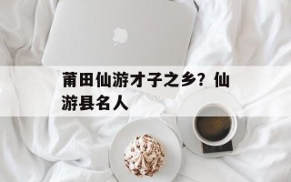 莆田仙游才子之乡？仙游县名人