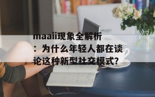 maaii现象全解析：为什么年轻人都在谈论这种新型社交模式？