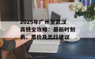 2025年广州至武汉高铁全攻略：最新时刻表、票价及出行建议