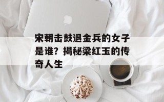 宋朝击鼓退金兵的女子是谁？揭秘梁红玉的传奇人生