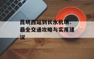 昆明西站到长水机场：最全交通攻略与实用建议