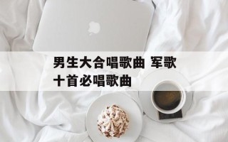 男生大合唱歌曲 军歌十首必唱歌曲