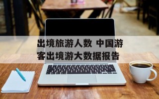 出境旅游人数 中国游客出境游大数据报告