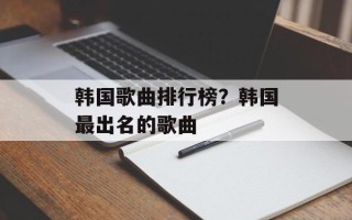 韩国歌曲排行榜？韩国最出名的歌曲