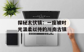 探秘太伏镇：一座被时光温柔以待的川南古镇