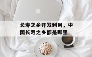 长寿之乡开发利用，中国长寿之乡都是哪里