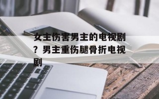 女主伤害男主的电视剧？男主重伤腿骨折电视剧