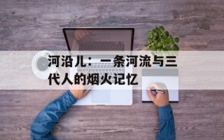 河沿儿：一条河流与三代人的烟火记忆