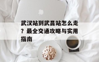 武汉站到武昌站怎么走？最全交通攻略与实用指南