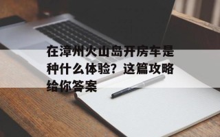 在漳州火山岛开房车是种什么体验？这篇攻略给你答案