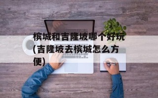 槟城和吉隆坡哪个好玩(吉隆坡去槟城怎么方便)