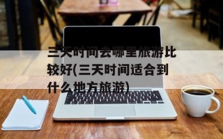 三天时间去哪里旅游比较好(三天时间适合到什么地方旅游)
