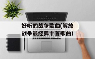 好听的战争歌曲(解放战争最经典十首歌曲)