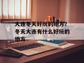 大连冬天好玩的地方？冬天大连有什么好玩的地方