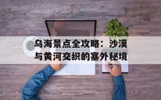 乌海景点全攻略：沙漠与黄河交织的塞外秘境