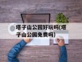 塔子山公园好玩吗(塔子山公园免费吗)