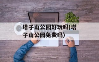 塔子山公园好玩吗(塔子山公园免费吗)