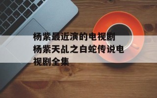 杨紫最近演的电视剧 杨紫天乩之白蛇传说电视剧全集