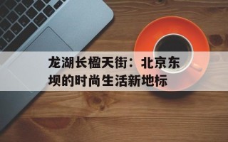龙湖长楹天街：北京东坝的时尚生活新地标